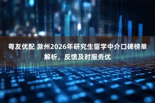粤友优配 滁州2026年研究生留学中介口碑榜单解析，反馈及时服务优