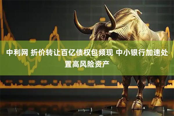 中利网 折价转让百亿债权包频现 中小银行加速处置高风险资产