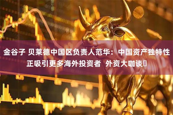 金谷子 贝莱德中国区负责人范华：中国资产独特性正吸引更多海外投资者  外资大咖谈⑲