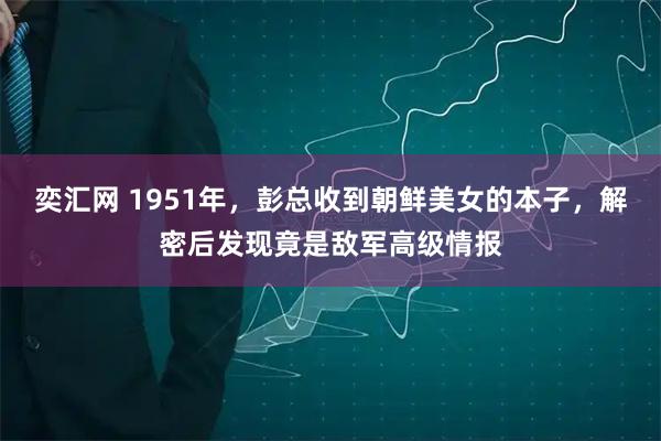 奕汇网 1951年，彭总收到朝鲜美女的本子，解密后发现竟是敌军高级情报