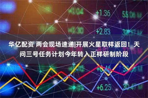华亿配资 两会现场速递|开展火星取样返回！天问三号任务计划今年转入正样研制阶段