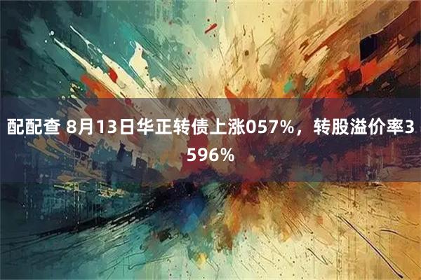 配配查 8月13日华正转债上涨057%，转股溢价率3596%