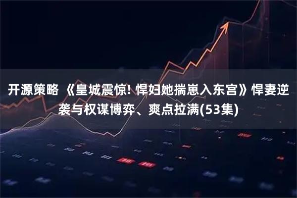 开源策略 《皇城震惊! 悍妇她揣崽入东宫》悍妻逆袭与权谋博弈、爽点拉满(53集)