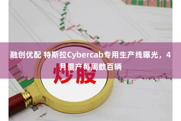 融创优配 特斯拉Cybercab专用生产线曝光，4月量产每周数百辆