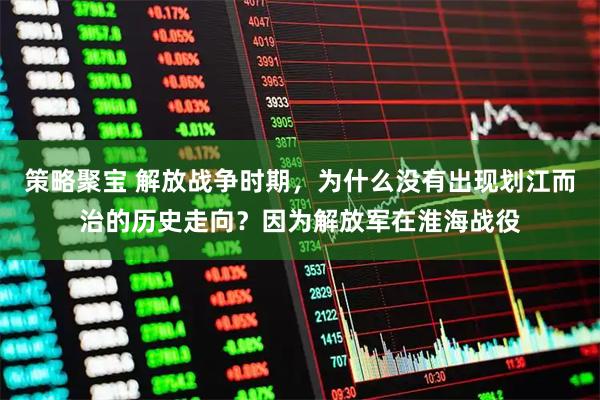 策略聚宝 解放战争时期，为什么没有出现划江而治的历史走向？因为解放军在淮海战役