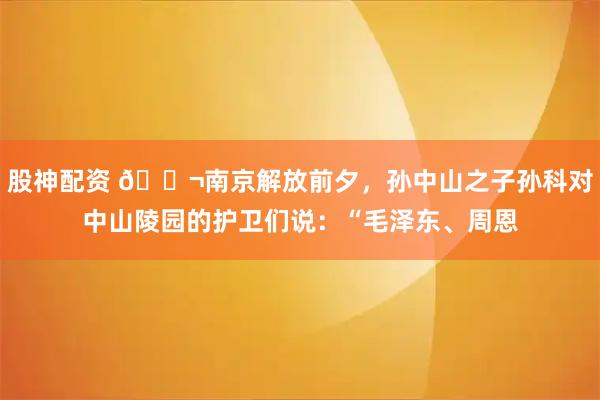 股神配资 🌬南京解放前夕，孙中山之子孙科对中山陵园的护卫们说：“毛泽东、周恩